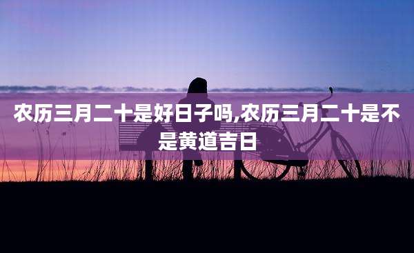 农历三月二十是好日子吗,农历三月二十是不是黄道吉日