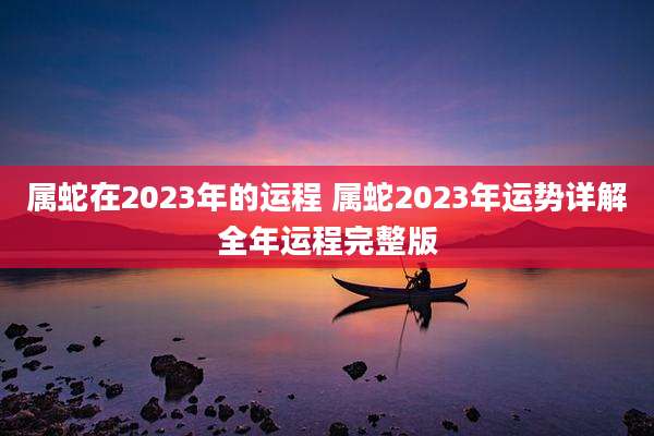 属蛇在2023年的运程 属蛇2023年运势详解全年运程完整版
