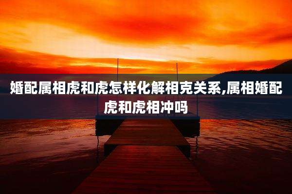 婚配属相虎和虎怎样化解相克关系,属相婚配虎和虎相冲吗