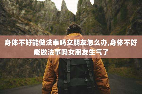 身体不好能做法事吗女朋友怎么办,身体不好能做法事吗女朋友生气了