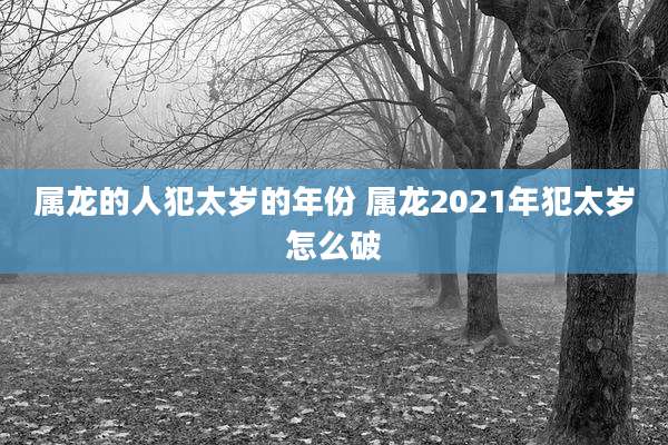 属龙的人犯太岁的年份 属龙2021年犯太岁怎么破