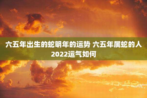 六五年出生的蛇明年的运势 六五年属蛇的人2022运气如何