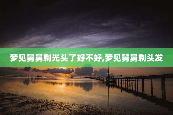 梦见舅舅剃光头了好不好,梦见舅舅剃头发