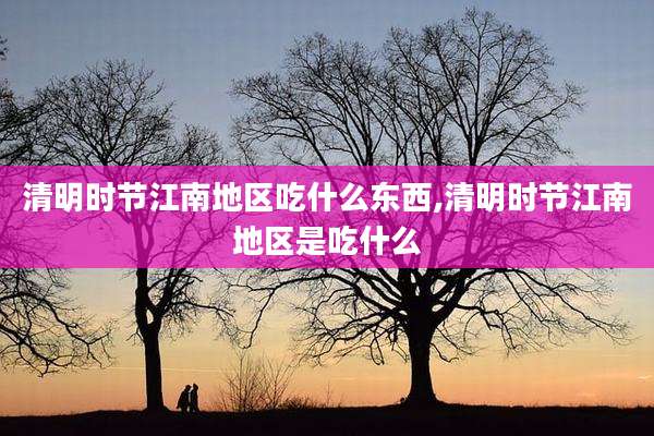 清明时节江南地区吃什么东西,清明时节江南地区是吃什么