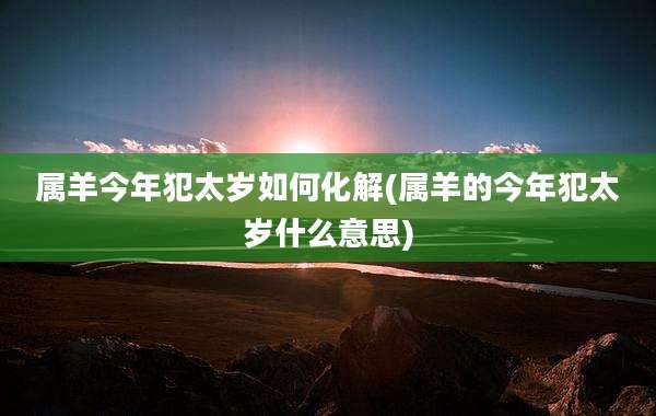 属羊今年犯太岁如何化解(属羊的今年犯太岁什么意思)