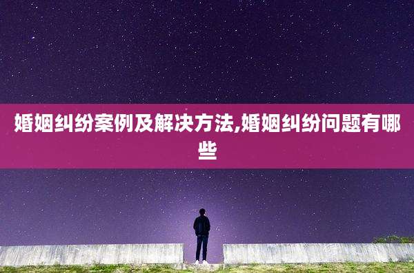 婚姻纠纷案例及解决方法,婚姻纠纷问题有哪些