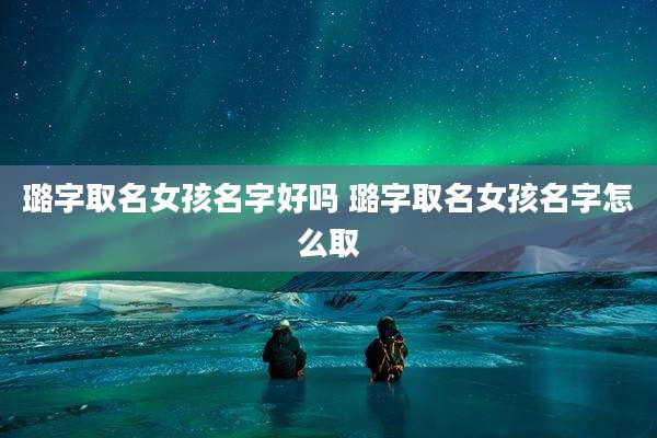 璐字取名女孩名字好吗 璐字取名女孩名字怎么取
