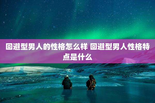 回避型男人的性格怎么样 回避型男人性格特点是什么