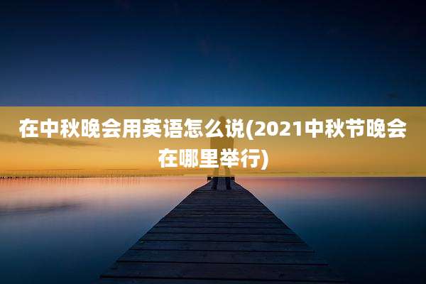 在中秋晚会用英语怎么说(2021中秋节晚会在哪里举行)