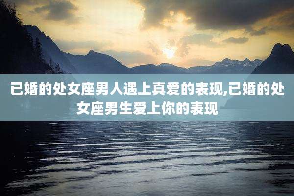 已婚的处女座男人遇上真爱的表现,已婚的处女座男生爱上你的表现