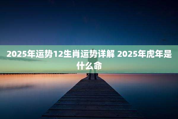 2025年运势12生肖运势详解 2025年虎年是什么命
