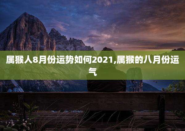 属猴人8月份运势如何2021,属猴的八月份运气