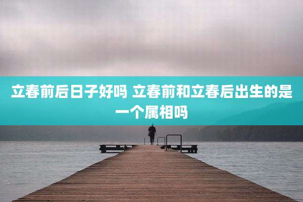 立春前后日子好吗 立春前和立春后出生的是一个属相吗