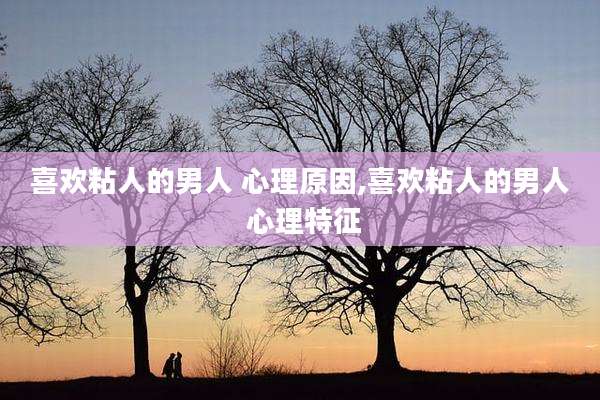 喜欢粘人的男人 心理原因,喜欢粘人的男人 心理特征