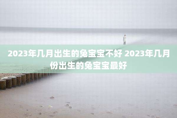 2023年几月出生的兔宝宝不好 2023年几月份出生的兔宝宝最好