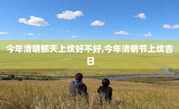今年清明那天上坟好不好,今年清明节上坟吉日