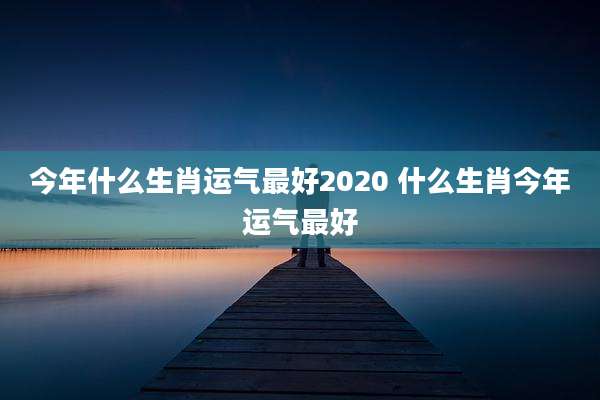 今年什么生肖运气最好2020 什么生肖今年运气最好