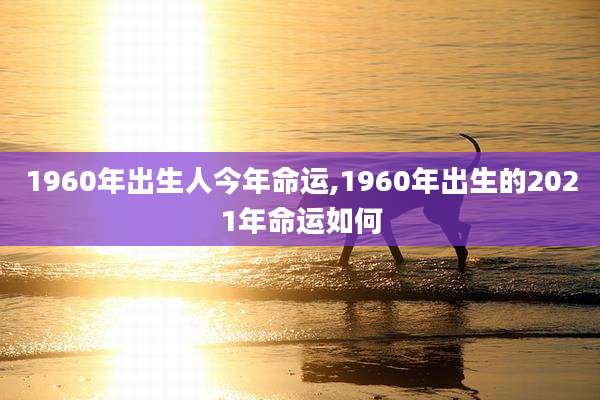1960年出生人今年命运,1960年出生的2021年命运如何