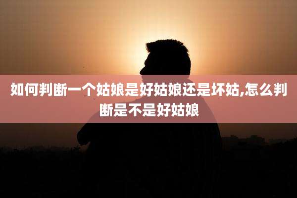 如何判断一个姑娘是好姑娘还是坏姑,怎么判断是不是好姑娘