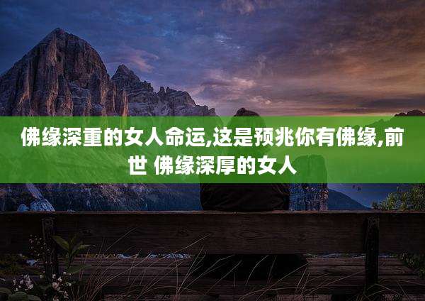 佛缘深重的女人命运,这是预兆你有佛缘,前世 佛缘深厚的女人