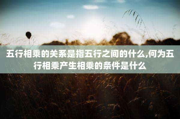 五行相乘的关系是指五行之间的什么,何为五行相乘产生相乘的条件是什么