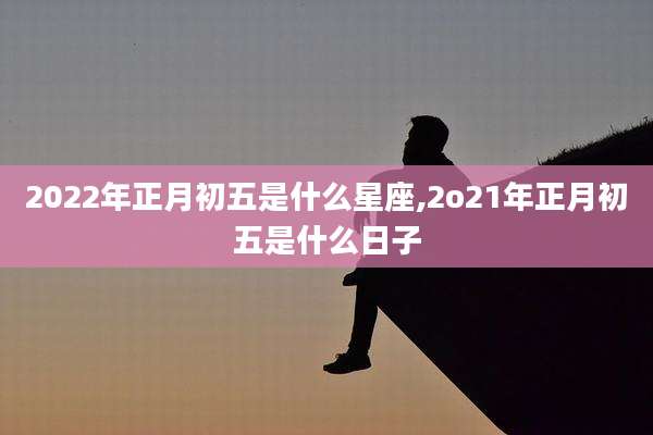 2022年正月初五是什么星座,2o21年正月初五是什么日子