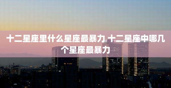 十二星座里什么星座最暴力 十二星座中哪几个星座最暴力