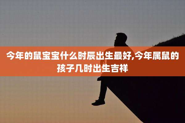 今年的鼠宝宝什么时辰出生最好,今年属鼠的孩子几时出生吉祥