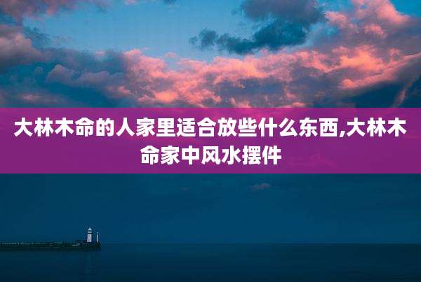 大林木命的人家里适合放些什么东西,大林木命家中风水摆件