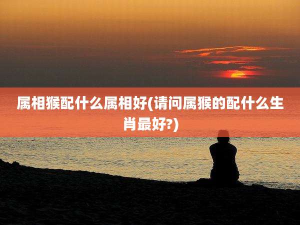 属相猴配什么属相好(请问属猴的配什么生肖最好?)