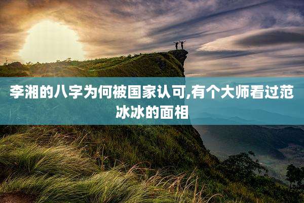 李湘的八字为何被国家认可,有个大师看过范冰冰的面相