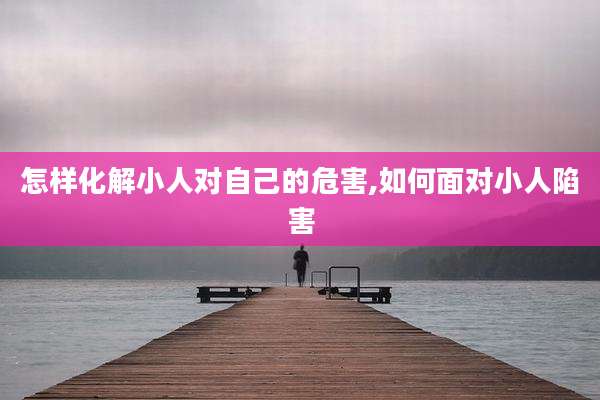 怎样化解小人对自己的危害,如何面对小人陷害