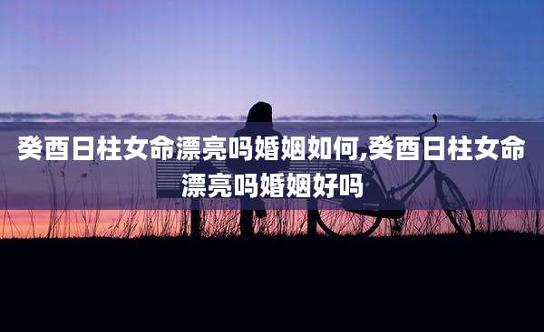癸酉日柱女命漂亮吗婚姻如何,癸酉日柱女命漂亮吗婚姻好吗