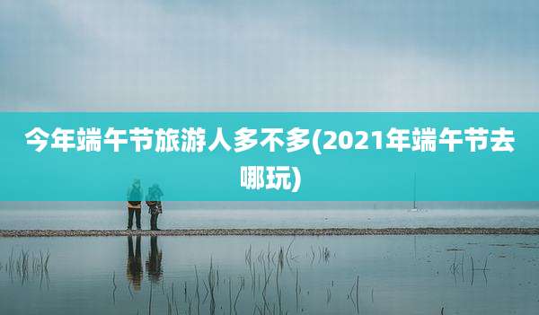 今年端午节旅游人多不多(2021年端午节去哪玩)