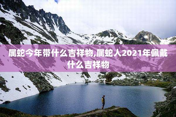 属蛇今年带什么吉祥物,属蛇人2021年佩戴什么吉祥物