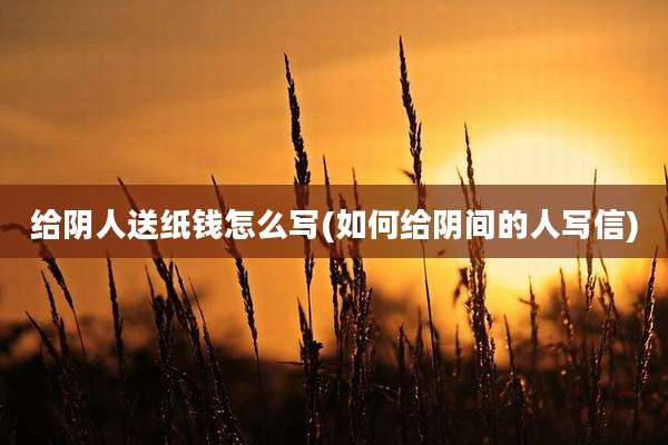 给阴人送纸钱怎么写(如何给阴间的人写信)