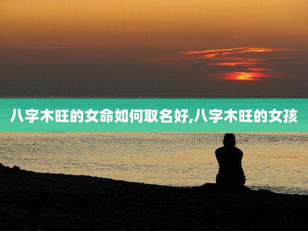八字木旺的女命如何取名好,八字木旺的女孩