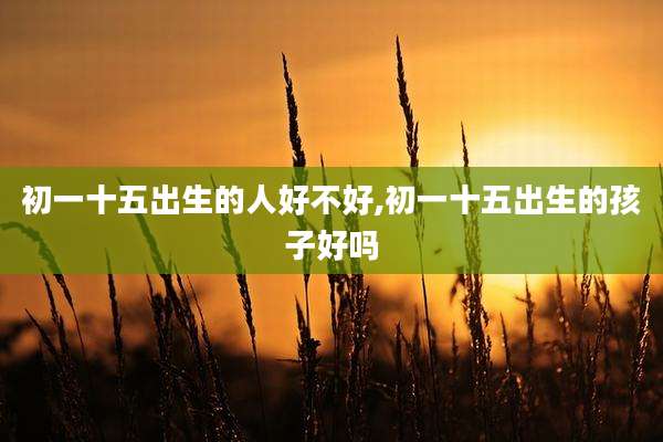 初一十五出生的人好不好,初一十五出生的孩子好吗