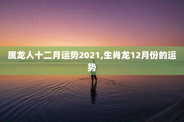 属龙人十二月运势2021,生肖龙12月份的运势