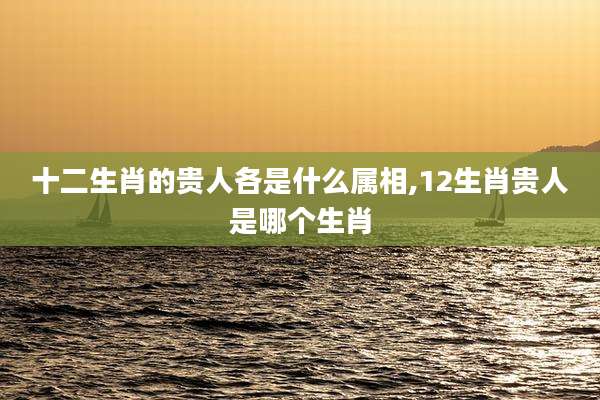 十二生肖的贵人各是什么属相,12生肖贵人是哪个生肖