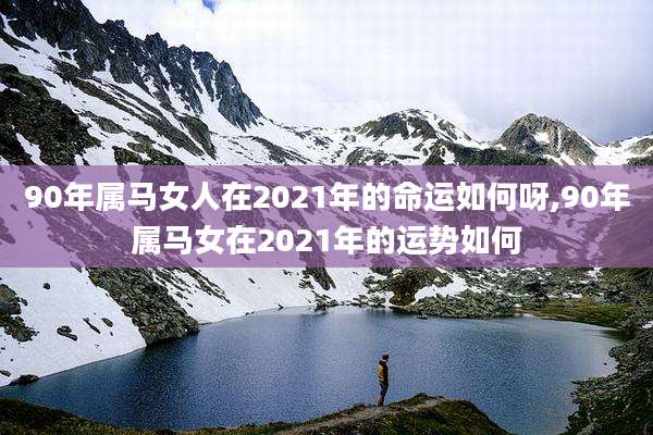 90年属马女人在2021年的命运如何呀,90年属马女在2021年的运势如何