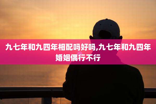 九七年和九四年相配吗好吗,九七年和九四年婚姻偶行不行