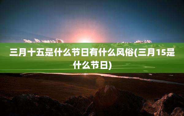 三月十五是什么节日有什么风俗(三月15是什么节日)