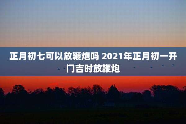 正月初七可以放鞭炮吗 2021年正月初一开门吉时放鞭炮
