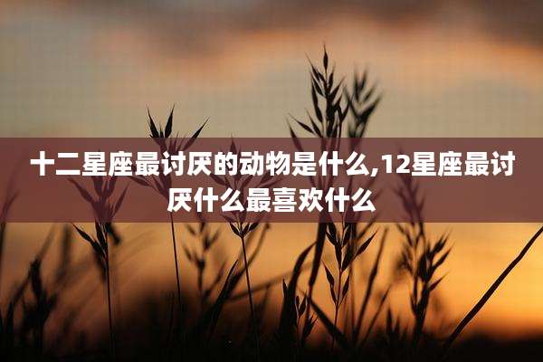 十二星座最讨厌的动物是什么,12星座最讨厌什么最喜欢什么