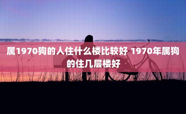 属1970狗的人住什么楼比较好 1970年属狗的住几层楼好