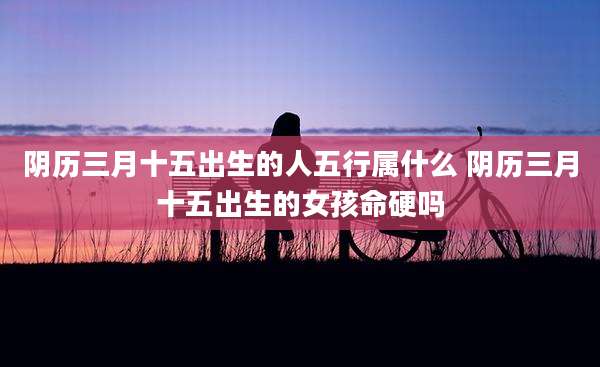 阴历三月十五出生的人五行属什么 阴历三月十五出生的女孩命硬吗