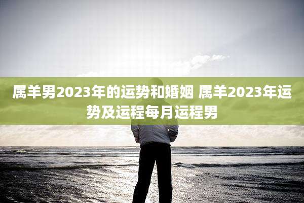 属羊男2023年的运势和婚姻 属羊2023年运势及运程每月运程男