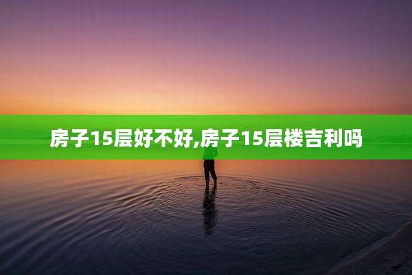房子15层好不好,房子15层楼吉利吗