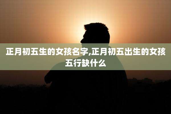正月初五生的女孩名字,正月初五出生的女孩五行缺什么